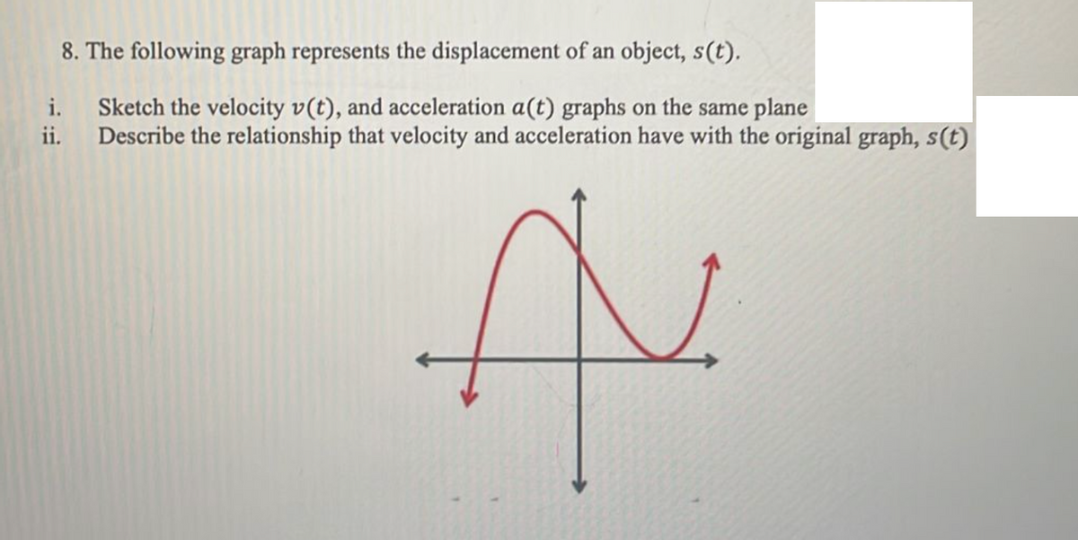 8. The following graph represents the displacement of an object, s(t).
i. Sketch the velocity v(t), and acceleration a(t) graphs on the same plane
ii. Describe the relationship that velocity and acceleration have with the original graph, s(t)
