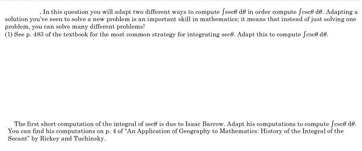 . In this question you will adapt two different ways to compute fsece de in order compute ſcsce do. Adapting a
solution you’ve seen to solve a new problem is an important skill in mathematics; it means that instead of just solving one
problem, you can solve many different problems!
(1) See p. 483 of the textbook for the most common strategy for integrating sece. Adapt this to compute ſcsce de.
The first short computation of the integral of sece is due to Isaac Barrow. Adapt his computations to compute ſcsce de.
You can find his computations on p. 4 of “An Application of Geography to Mathematics: History of the Integral of the
Secant" by Rickey and Tuchinsky.

