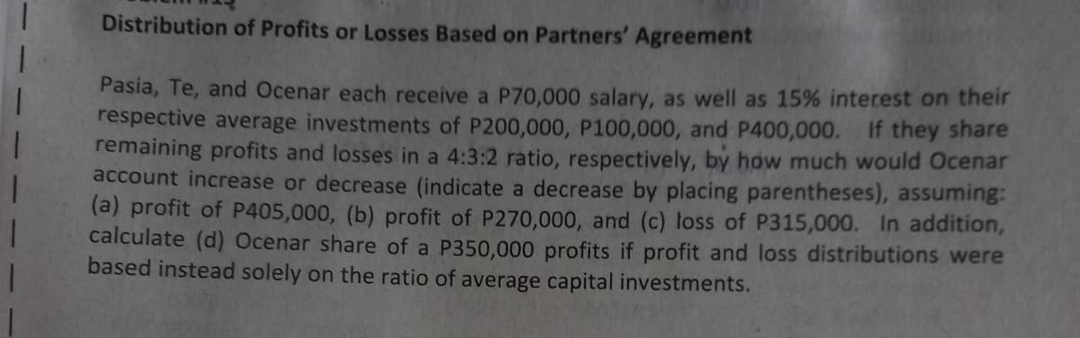 Distribution of Profits or Losses Based on Partners' Agreement
Pasia, Te, and Ocenar each receive a P70,000 salary, as well as 15% interest on their
respective average investments of P200,000, P100,000, and P400,000. If they share
remaining profits and losses in a 4:3:2 ratio, respectively, by how much would Ocenar
account increase or decrease (indicate a decrease by placing parentheses), assuming:
(a) profit of P405,000, (b) profit of P270,000, and (c) loss of P315,000. In addition,
calculate (d) Ocenar share of a P350,000 profits if profit and loss distributions were
based instead solely on the ratio of average capital investments.
