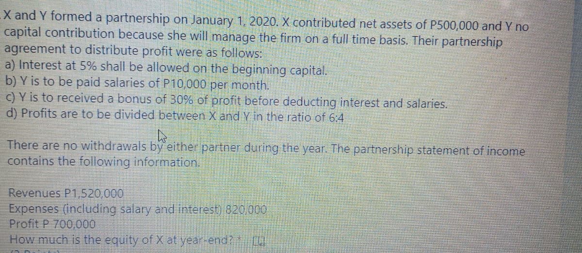 X and Y formed a partnership on January 1, 2020. X contributed net assets of P500,000 and Y no
capital contribution because she will manage the firm on a full time basis. Their partnership
agreement to distribute profit were as follows:
a) Interest at 5% shall be allowed on the beginning capital.
b) Y is to be paid salaries of P10,000 per month.
C) Y is to received a bonus of 30% of profit before deducting interest and salaries.
d) Profits are to be divided between X and Y in the ratio of 64
There are no withdrawals by either partner during the year. The partnership statement of income
contains the following information.
Revenues P1,520,000
Expenses (including salary and interest) 820000
Profit P 700,000
How much is the equity of X at year-end? (
