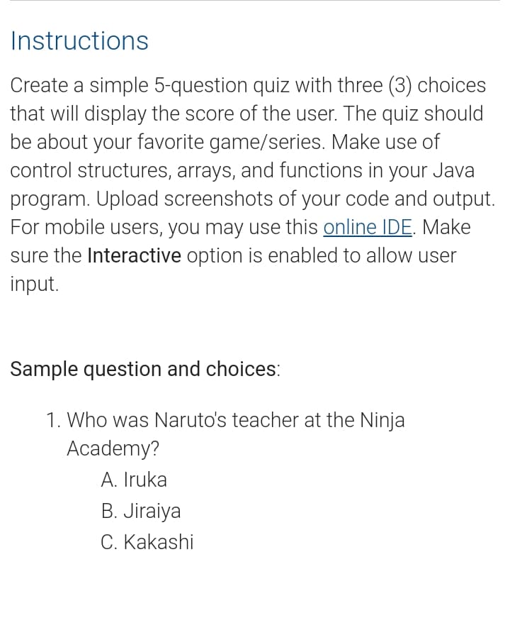 Instructions
Create a simple 5-question quiz with three (3) choices
that will display the score of the user. The quiz should
be about your favorite game/series. Make use of
control structures, arrays, and functions in your Java
program. Upload screenshots of your code and output.
For mobile users, you may use this online IDE. Make
sure the Interactive option is enabled to allow user
input.
Sample question and choices:
1. Who was Naruto's teacher at the Ninja
Academy?
A. Iruka
B. Jiraiya
C. Kakashi
