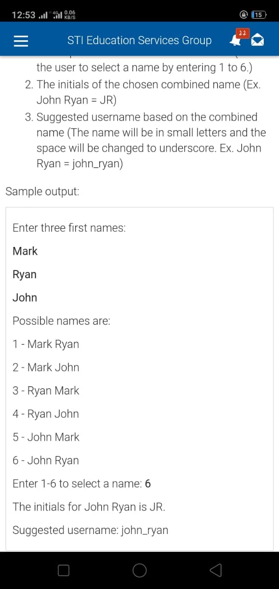 12:53 ul "46I 0.06
@ (15
KB/S
22
STI Education Services Group
the user to select a name by entering 1 to 6.)
2. The initials of the chosen combined name (Ex.
John Ryan = JR)
3. Suggested username based on the combined
name (The name will be in small letters and the
space will be changed to underscore. Ex. John
Ryan = john_ryan)
%3D
Sample output:
Enter three first names:
Mark
Ryan
John
Possible names are:
1- Mark Ryan
2 - Mark John
3 - Ryan Mark
4 - Ryan John
5- John Mark
6- John Ryan
Enter 1-6 to select a name: 6
The initials for John Ryan is JR.
Suggested username: john_ryan
