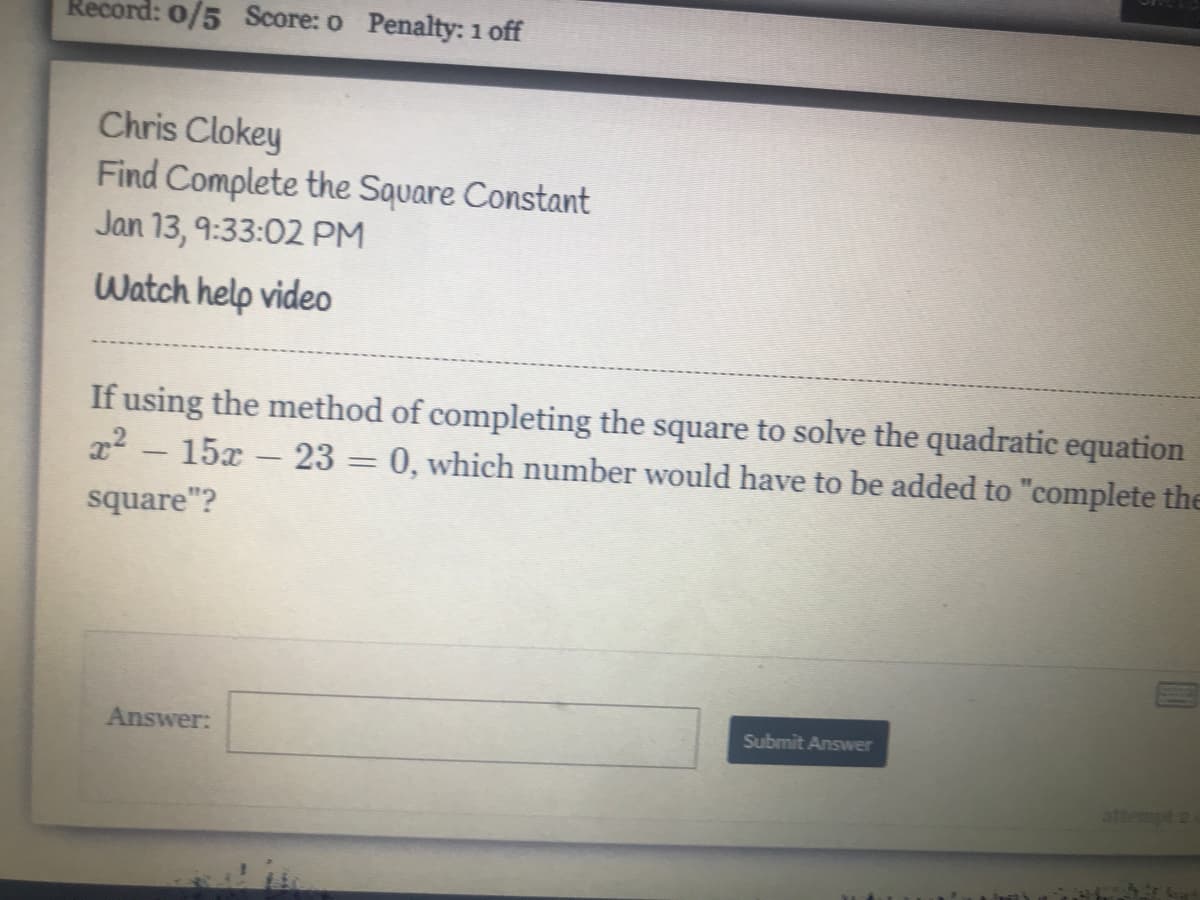 Record: 0/5 Score: o Penalty: 1 off
Chris Clokey
Find Complete the Square Constant
Jan 13, 9:33:02 PM
Watch help video
If using the method of completing the square to solve the quadratic equation
x2 - 15x- 23 = 0, which number would have to be added to "complete the
square"?
Answer:
Submit Answer
