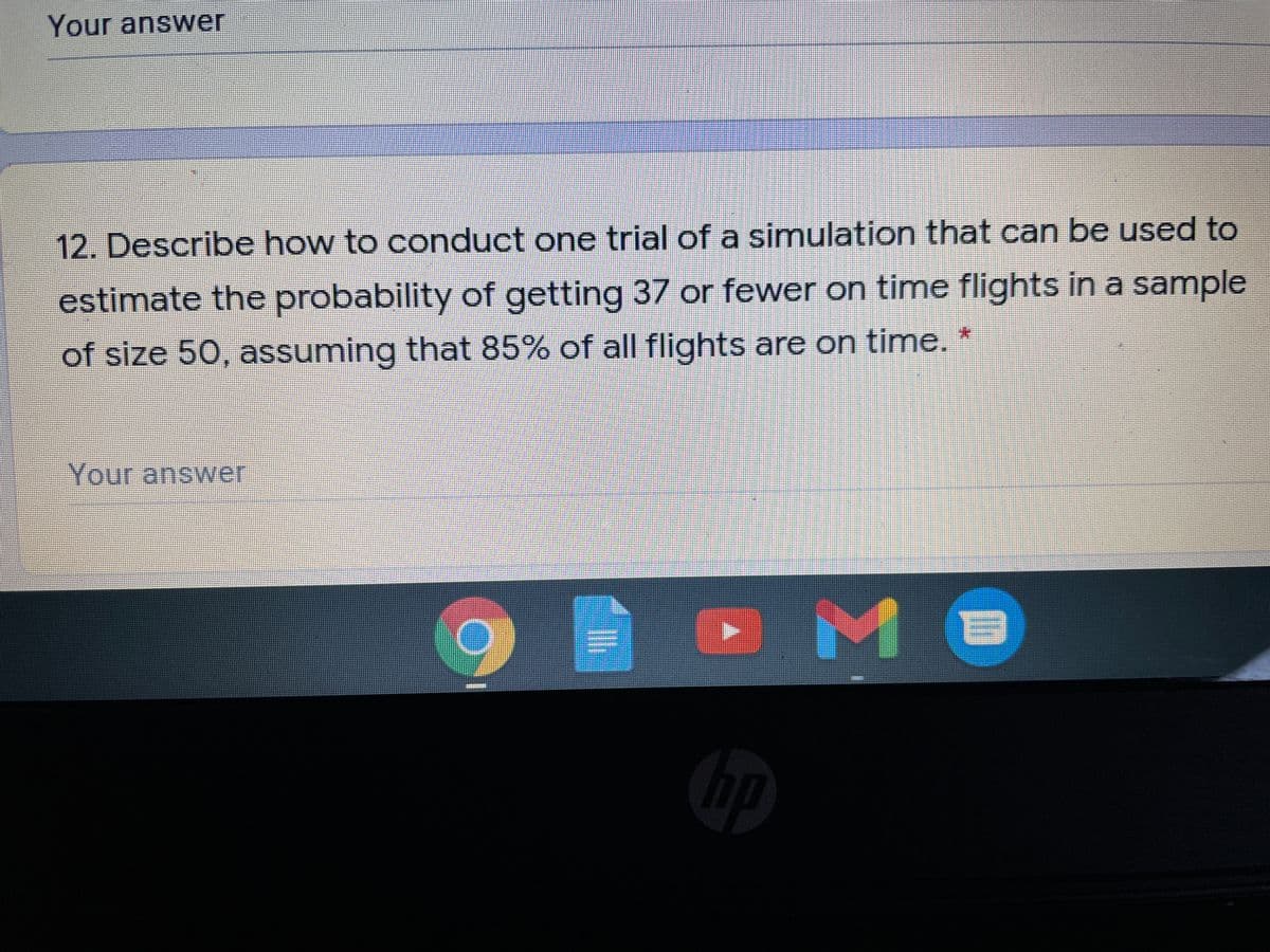 Your answer
12. Describe how to conduct one trial of a simulation that can be used to
estimate the probability of getting 37 or fewer on time flights in a sample
of size 50, assuming that 85% of all flights are on time. *
Your anower
hp
