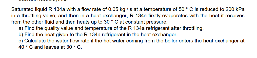 Saturated liquid R 134a with a flow rate of 0.05 kg / s at a temperature of 50 ° C is reduced to 200 kPa
in a throttling valve, and then in a heat exchanger, R 134a firstly evaporates with the heat it receives
from the other fluid and then heats up to 30 ° C at constant pressure.
a) Find the quality value and temperature of the R 134a refrigerant after throttling.
b) Find the heat given to the R 134a refrigerant in the heat exchanger.
c) Calculate the water flow rate if the hot water coming from the boiler enters the heat exchanger at
40 ° C and leaves at 30 ° C.
