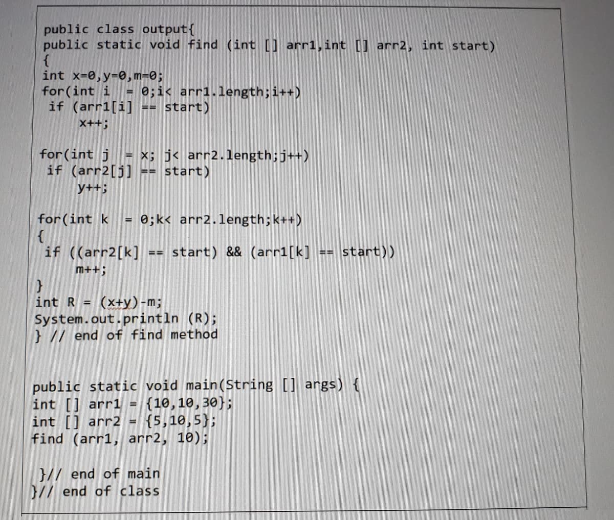 public class output{
public static void find (int [] arr1, int [] arr2, int start)
int x=0,y=0, m=0;
for (int i
if (arr1[i]
0;ic arr1.length;i++)
start)
%3D
==
x++3;
for(int j
if (arr2[j]
= x; j< arr2.length;j++)
== start)
y++;
for(int k
0;k< arr2.length;k++)
if ((arr2[k]
start) && (arr1[k]
start))
m++3;
int R = (x+y)-m;
System.out.println (R);
} // end of find method
public static void main(String [] args) {
int [] arr1
int [] arr2 =
find (arr1, arr2, 10);
{10,10,30};
{5,10,5};
}// end of main
}// end of class
