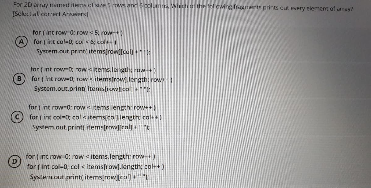 For 2D array named items of size 5 rows and 6 columns, Which of the following fragments prints out every element of array?
[Select all correct Answers]
for ( int row=0; row < 5; row++ )
for ( int col=0; col < 6; col++ )
System.out.print( items[row][col] + "");
for ( int row=0; row < items.length; row++ )
for ( int row=0; row < items[row].length; row++)
System.out.print( items[row][col] + " ");
for ( int row=0; row < items.length; row++ )
(c) for ( int col=0; col < items[col].length; col++ )
System.out.print( items[row][col] + " ");
for ( int row=0; row < items.length; row++ )
for ( int col=0; col < items[row].length; col++ )
System.out.print( items[row][col] + " )
