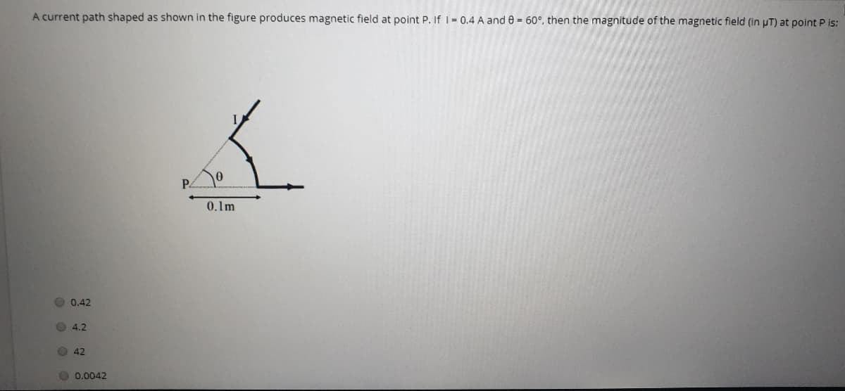 A current path shaped as shown in the figure produces magnetic field at point P. If I 0.4 A and e = 60°, then the magnitude of the magnetic field (in pT) at point P is:
P.
0.1m
O 0,42
O 4.2
42
O 0.0042
O 0 O O
