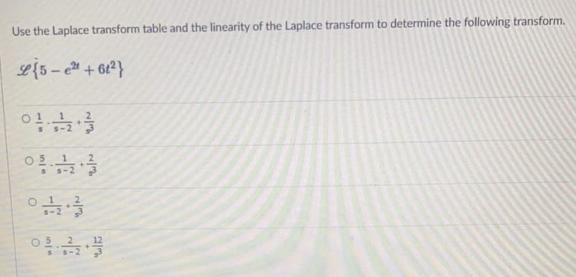 Use the Laplace transform table and the linearity of the Laplace transform to determine the following transform.
O 5
S-2
O5 2
12
5-2
