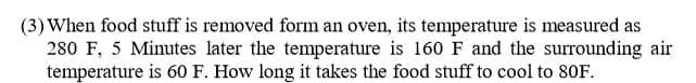 (3) When food stuff is removed form an oven, its temperature is measured as
280 F, 5 Minutes later the temperature is 160 F and the surrounding air
temperature is 60 F. How long it takes the food stuff to cool to 80F.
