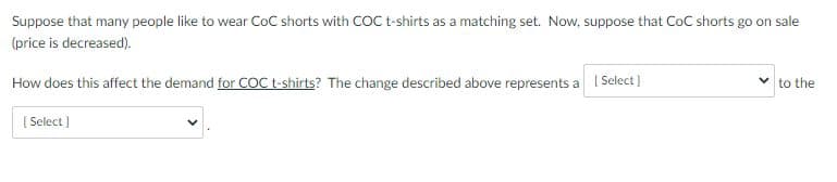 Suppose that many people like to wear CoC shorts with COC t-shirts as a matching set. Now, suppose that CoC shorts go on sale
(price is decreased).
How does this affect the demand for COC t-shirts? The change described above represents a I Select )
to the
[ Select )
