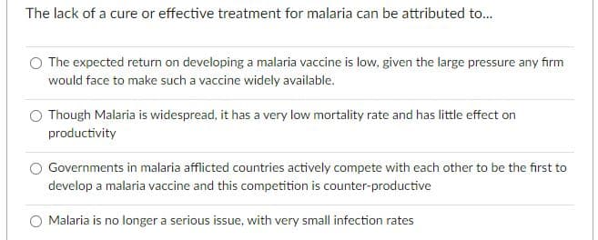 The lack of a cure or effective treatment for malaria can be attributed to...
O The expected return on developing a malaria vaccine is low, given the large pressure any firm
would face to make such a vaccine widely available.
O Though Malaria is widespread, it has a very low mortality rate and has little effect on
productivity
Governments in malaria afflicted countries actively compete with each other to be the first to
develop a malaria vaccine and this competition is counter-productive
O Malaria is no longer a serious issue, with very small infection rates
