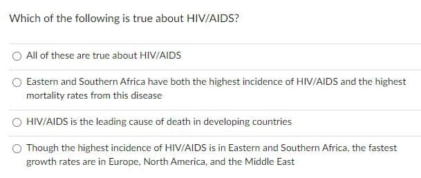 Which of the following is true about HIV/AIDS?
All of these are true about HIV/AIDS
Eastern and Southern Africa have both the highest incidence of HIV/AIDS and the highest
mortality rates from this disease
HIV/AIDS is the leading cause of death in developing countries
O Though the highest incidence of HIV/AIDS is in Eastern and Southern Africa, the fastest
growth rates are in Europe, North America, and the Middle East
