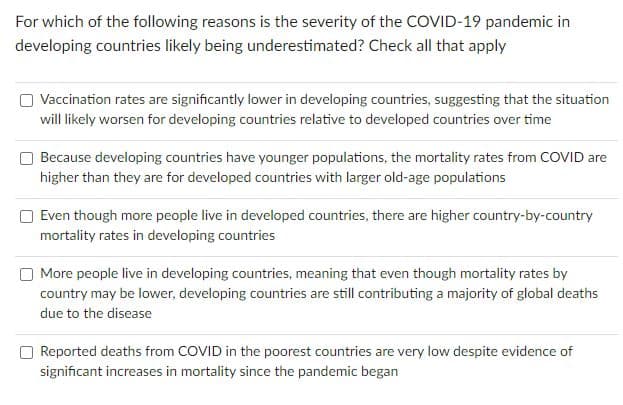 For which of the following reasons is the severity of the COVID-19 pandemic in
developing countries likely being underestimated? Check all that apply
Vaccination rates are significantly lower in developing countries, suggesting that the situation
will likely worsen for developing countries relative to developed countries over time
Because developing countries have younger populations, the mortality rates from COVID are
higher than they are for developed countries with larger old-age populations
Even though more people live in developed countries, there are higher country-by-country
mortality rates in developing countries
More people live in developing countries, meaning that even though mortality rates by
country may be lower, developing countries are still contributing a majority of global deaths
due to the disease
O Reported deaths from COVID in the poorest countries are very low despite evidence of
significant increases in mortality since the pandemic began
