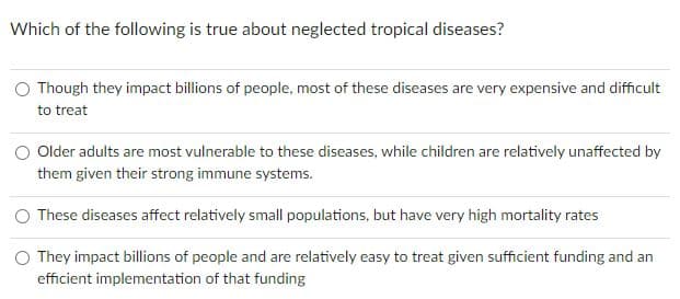 Which of the following is true about neglected tropical diseases?
Though they impact billions of people, most of these diseases are very expensive and difficult
to treat
Older adults are most vulnerable to these diseases, while children are relatively unaffected by
them given their strong immune systems.
O These diseases affect relatively small populations, but have very high mortality rates
O They impact billions of people and are relatively easy to treat given sufficient funding and an
efficient implementation of that funding
