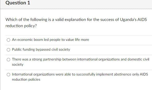 Question 1
Which of the following is a valid explanation for the success of Uganda's AIDS
reduction policy?
An economic boom led people to value life more
Public funding bypassed civil society
There was a strong partnership between international organizations and domestic civil
society
International organizations were able to successfully implement abstinence only AIDS
reduction policies
