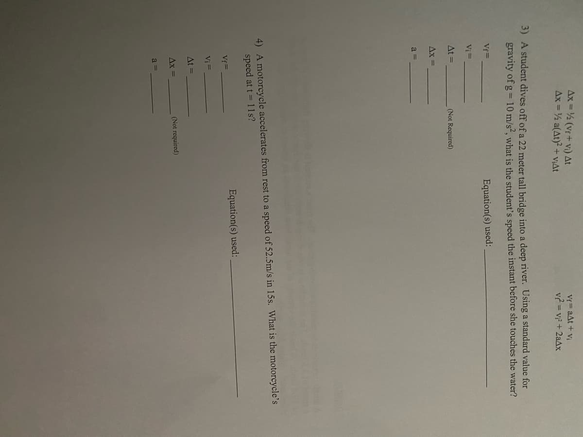 Ax = ½ (vf+ vi) At
Ax = 2 a(At)2 + V;At
Vf = aAt + vị
v? = v? + 2aAx
3) A student dives off of a 22 meter tall bridge into a deep river. Using a standard value for
gravity of g = 10 m/s², what is the student's speed the instant before she touches the water?
Vf=
Equation(s) used:
Vi =
At =
(Not Required)
Ax =
a =
4) A motorcycle accelerates from rest to a speed of 52.5m/s in 15s. What is the motorcycle's
speed at t= 11s?
Equation(s) used:
Vf=
Vi =
At =
Ax =
(Not required)
a =
