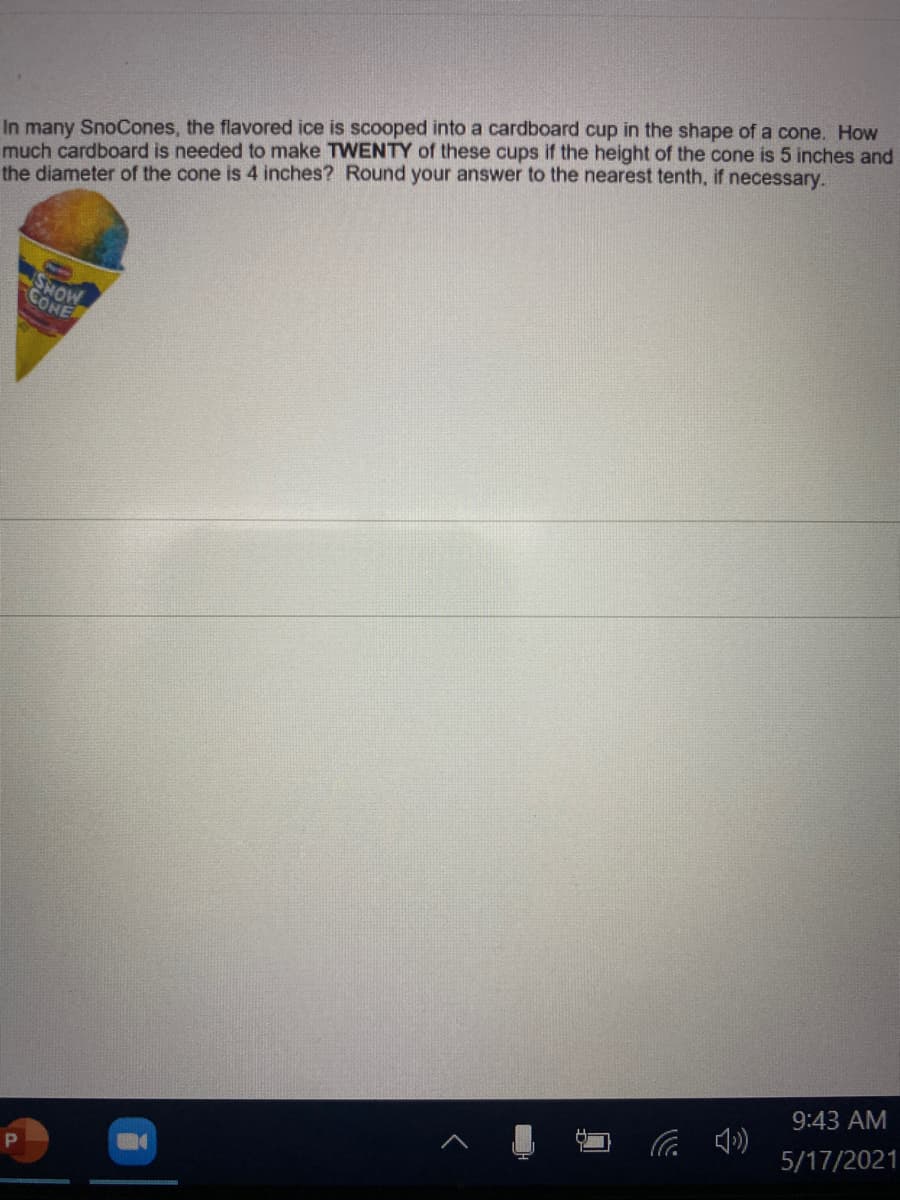 In many SnoCones, the flavored ice is scooped into a cardboard cup in the shape of a cone. How
much cardboard is needed to make TWENTY of these cups if the height of the cone is 5 inches and
the diameter of the cone is 4 inches? Round your answer to the nearest tenth, if necessary.
MONS
CONE
9:43 AM
5/17/2021
