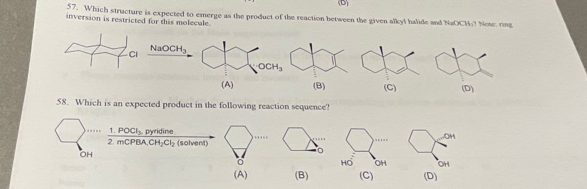 (D)
57. Which structure is expected to emerge as the product of the reaction between the given alkyl halide and NaOCH? Note: ring
inversion is restricted for this molecule.
on the life
Ha
CI
NaOCH 3
∞OCH ∞∞∞x
OCH 3
(A)
(B)
58. Which is an expected product in the following reaction sequence?
Q
OH
1. POCI3, pyridine
2. mCPBA,CH₂Cl₂ (solvent)
(A)
(B)
HO
OH
OH
OH
(D)