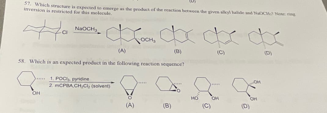 57. Which structure is expected to emerge as the product of the reaction between the given alkyl halide and NaOCH? Note: ring
inversion is restricted for this molecule.
Ha ہے
*******
NaOCH3
(B)
58. Which is an expected product in the following reaction sequence?
OH
KOCH₂ dxdxdx
(A)
(C)
1. POCI3, pyridine
2. mCPBA,CH₂Cl₂ (solvent)
(A)
LILIT
(B)
НО
*****
OH
قع
..OH
OH
(D)
(D)