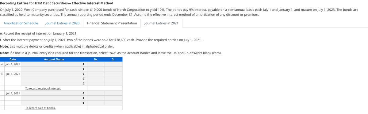 Recording Entries for HTM Debt Securities- Effective Interest Method
On July 1, 2020, West Company purchased for cash, sixteen $10,000 bonds of North Corporation to yield 10%. The bonds pay 9% interest, payable on a semiannual basis each July 1 and January 1, and mature on July 1, 2023. The bonds are
classified as held-to-maturity securities. The annual reporting period ends December 31. Assume the effective interest method of amortization of any discount or premium.
Amortization Schedule
Journal Entries in 2020
Financial Statement Presentation
Journal Entries in 2021
e. Record the receipt of interest on January 1, 2021.
f. After the interest payment on July 1, 2021, two of the bonds were sold for $38,600 cash. Provide the required entries on July 1, 2021.
Note: List multiple debits or credits (when applicable) in alphabetical order.
Note: If a line in a journal entry isn't required for the transaction, select "N/A" as the account names and leave the Dr. and Cr. answers blank (zero).
Date
Account Name
Dr.
Cr.
e. Jan. 1, 2021
f. Jul. 1, 2021
To record receipt of interest.
Jul. 1, 2021
To record sale of bonds.
