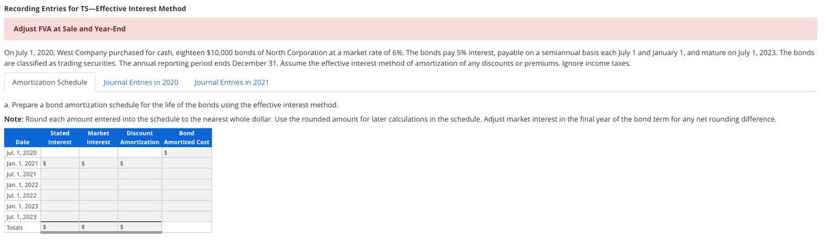 Recording Entries for TS–Effective Interest Method
Adjust FVA at Sale and Year-End
On July 1, 2020, West Company purchased for cash, eighteen $10,000 bonds of North Corporation at a market rate of 6%. The bonds pay 5% interest, payable on a semiannual basis each July 1 and January 1, and mature on July 1, 2023. The bonds
are classified as trading securities. The annual reporting period ends December 31. Assume the effective interest method of amortization of any discounts or premiums. Ignore income taxes.
Amortization Schedule
Journal Entries in 2020
Journal Entries in 2021
a. Prepare a bond amortization schedule for the life of the bonds using the effective interest method.
Note: Round each amount entered into the schedule to the nearest whole dollar. Use the rounded amount for later calculations in the schedule. Adjust market interest in the final year of the bond term for any net rounding difference.
Stated
Market
Discount
Bond
Date
Interest
Interest
Amortization Amortized Cost
Jul. 1, 2020
$
Jan. 1, 2021 $
24
$
Jul. 1, 2021
Jan. 1, 2022
Jul. 1, 2022
Jan. 1, 2023
Jul. 1, 2023
Totals
$
$
2$
