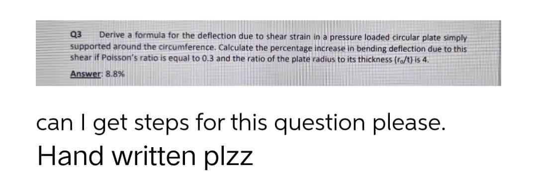 Q3 Derive a formula for the deflection due to shear strain in a pressure loaded circular plate simply
supported around the circumference. Calculate the percentage increase in bending deflection due to this
shear if Poisson's ratio is equal to 0.3 and the ratio of the plate radius to its thickness (ro/t) is 4.
Answer: 8.8%
can I get steps for this question please.
Hand written plzz