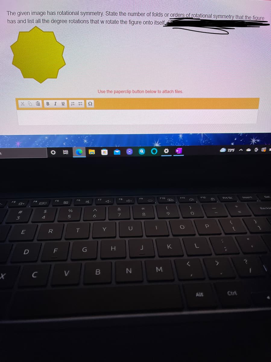 The given image has rotational symmetry. State the number of folds or orders of rotational symmetry that the figure
has and list all the degree rotations that w rotate the figure onto itself
Use the paperclip button below to attach files.
BIU
QO N
73°F ^ O @ Q -
F12
Prt Sc
Insert
Del
F9
F10
F11
F7
F8
F6
F4
FS
F3
&
Backs
23
%24
%
8
3
4
6
P
R
T.
Y
U
E
K
F
G
C
V
Alt
Ctri
