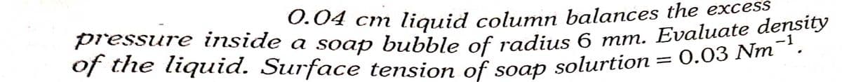 pressure inside a soap bubble of radius 6 mm. Evaluate density
of the liquid. Surface tension of soap solurtion = 0.03 Nm¯
0.04 cm liquid column balances the excess
pressure inside a soap bubble of radius 6 mm. Evaluate density
