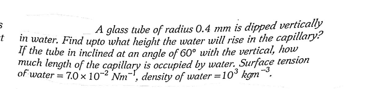A glass tube of radius 0.4 mm is dipped vertically
m water. Find upto what height the water will rise in the capillary?
If the tube in inclined at an angle of 60° with the vertical, how
much length of the capillary is occupied by water. Surface tension
of water = 7.0 × 10-2 Nm-, density of water =10° kgm
-.
