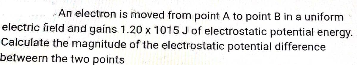 An electron is moved from point A to point B in a uniform
electric field and gains 1.20 x 1015 Jof electrostatic potential energy.
Calculate the magnitude of the electrostatic potential difference
betweern the two points
