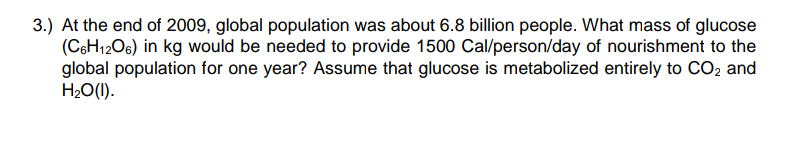 3.) At the end of 2009, global population was about 6.8 billion people. What mass of glucose
(CsH12O6) in kg would be needed to provide 1500 Cal/person/day of nourishment to the
global population for one year? Assume that glucose is metabolized entirely to CO2 and
H2O(1).
