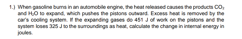 1.) When gasoline burns in an automobile engine, the heat released causes the products CO2
and H20 to expand, which pushes the pistons outward. Excess heat is removed by the
car's cooling system. If the expanding gases do 451 J of work on the pistons and the
system loses 325 J to the surroundings as heat, calculate the change in internal energy in
joules.
