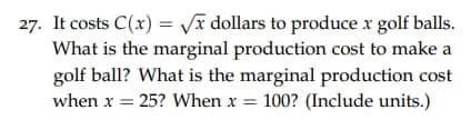 27. It costs C(x)=√x dollars to produce x golf balls.
What is the marginal production cost to make a
golf ball? What is the marginal production cost
when x = 25? When x= 100? (Include units.)