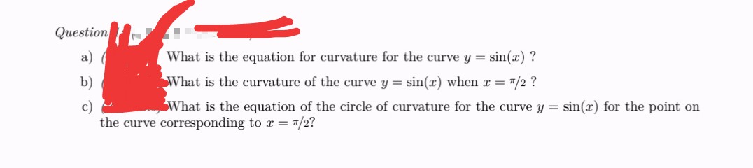 Question
■
a) (
What is the equation for curvature for the curve y = sin(x)?
What is the curvature of the curve y = sin(x) when x = "/2 ?
b)
What is the equation of the circle of curvature for the curve y = sin(x) for the point on
the curve corresponding to x = /2?