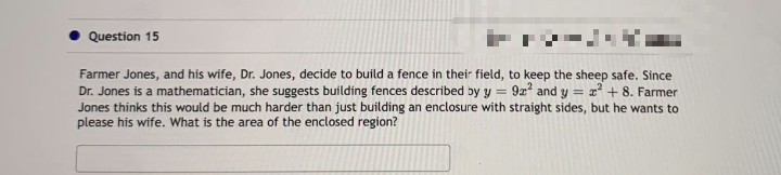 Question 15
Farmer Jones, and his wife, Dr. Jones, decide to build a fence in their field, to keep the sheep safe. Since
Dr. Jones is a mathematician, she suggests building fences described by y = 9x² and y = 2² + 8. Farmer
Jones thinks this would be much harder than just building an enclosure with straight sides, but he wants to
please his wife. What is the area of the enclosed region?