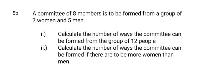 5b
A committee of 8 members is to be formed from a group of
7 women and 5 men.
i.)
Calculate the number of ways the committee can
be formed from the group of 12 people
ii.)
Calculate the number of ways the committee can
be formed if there are to be more women than
men.