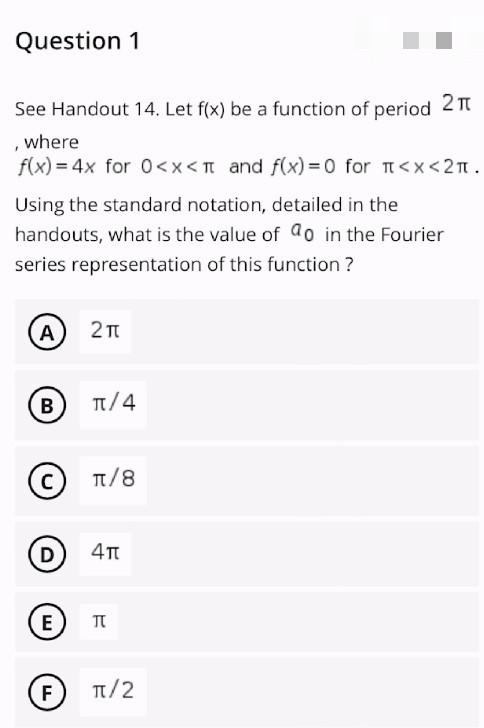 Question 1
See Handout 14. Let f(x) be a function of period 2π
where
f(x) = 4x for 0<x< 1 and f(x)=0 for π<x<2π.
Using the standard notation, detailed in the
handouts, what is the value of ao in the Fourier
series representation of this function?
A 2π
B
C
(D) 4π
E
π
F
π/2
π/4
π/8