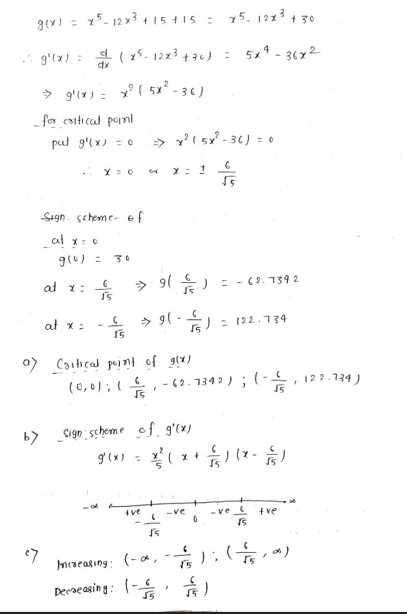g(x) = x5-12x³ +15+15
=
g'(x) =
d(x5-12x³ +30) =
dx
2
⇒ g'(x) =
x² ( 5x²-36)
__for critical point
pul g'(x) = 0
X = 0
Sign scheme of
at x = 0
g(0) =
30
6
55
07
at x =
·at x =
G
15
a) Critical point of g(x)
(0,0); (5)
"
by
Sign scheme of g'(x)
2
g'(x) =
(
x +
(
tve
⇒ x² ( 5x²-36) = 0
CY x = 1
F
→ 9( † / )
=
62.7342
→ 9(-) = 122.734
- 62.7342);
√5
ਨ
) (X - — // )
.ve
tve
√5
(5,0)
1
-0
Increasing:
Decreasing: -
55
x-)
5
-ve
0
"
x512x³ +30
5x4-36x2
√5
);
F)
"
122.734)