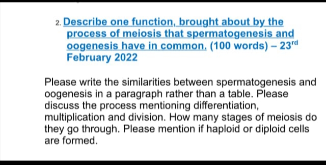 2. Describe one function, brought about by the
process of meiosis that spermatogenesis and
oogenesis have in common. (100 words) - 23rd
February 2022
Please write the similarities between spermatogenesis and
oogenesis in a paragraph rather than a table. Please
discuss the process mentioning differentiation,
multiplication and division. How many stages of meiosis do
they go through. Please mention if haploid or diploid cells
are formed.