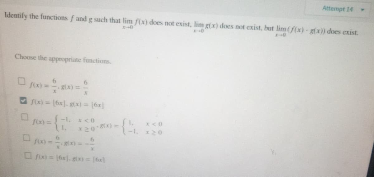 Attempt 14
Identify the functions f and g such that lim f(x) does not exist, lim g(x) does not exist, but lim (f(x) · g(x)) does exist.
x-0
x-0
Choose the appropriate functions.
0
6
f(x) = -—. g(x) =
X
f(x) = [6x]. g(x) = [6x]
-1.
f(x) =
x < 0
{₁
1,
*20*8(x) =
x < 0
x20
0/00)=80x0=-
6
g(x)
fix) = 16x]. g(x) = [6x]
(G.