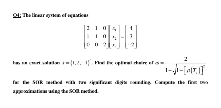 04: The linear system of equations
[2 1 0 |x
4
1 1 0x, =| 3
0 0 2 || x,
has an exact solution = (1,2,–1). Find the optimal choice of @=-
1+
for the SOR method with two significant digits rounding. Compute the first two
approximations using the SOR method.
