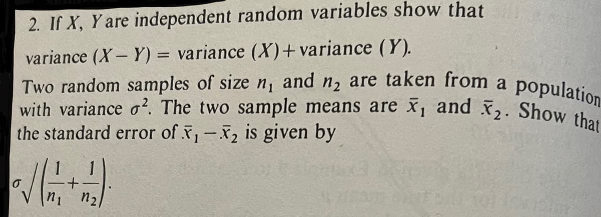 2. If X, Y are independent random variables show that
variance (X-Y)= variance (X) + variance (Y).
with variance o². The two sample means are x, and x₂. Show that
Two random samples of size n₁ and n₂ are taken from a population
the standard error of X, -X₂ is given by
O
n₂