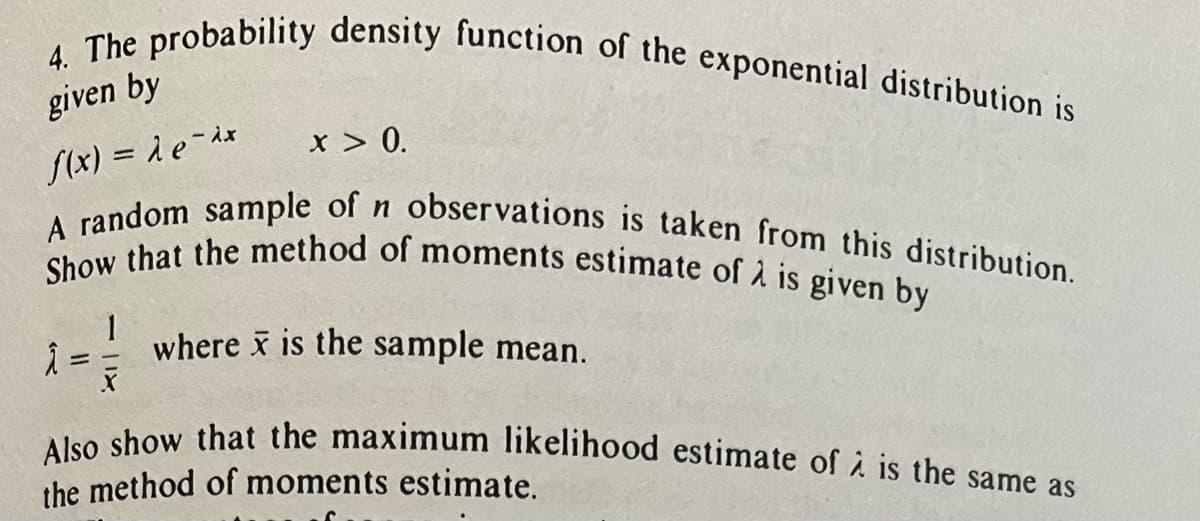 4. The probability density function of the exponential distribution is
given by
f(x) = λe-ix
A random sample of n observations is taken from this distribution.
Show that the method of moments estimate of λ is given by
Ĵ
=
1
x > 0.
X
where is the sample mean.
Also show that the maximum likelihood estimate of A is the same as
the method of moments estimate.