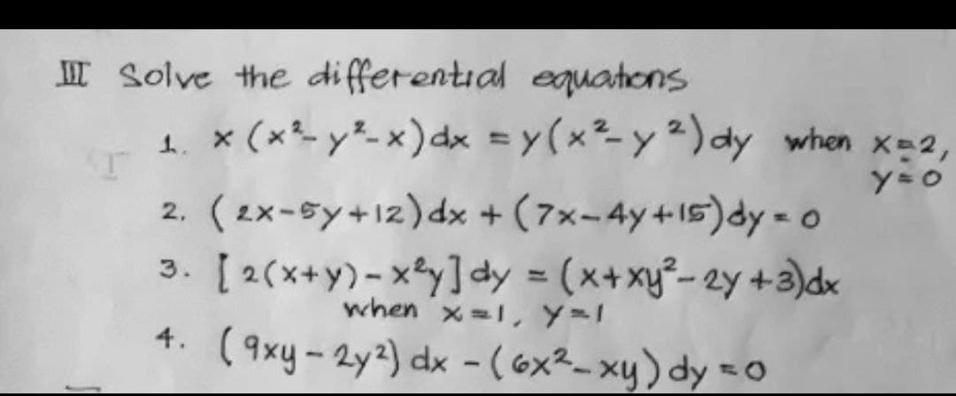 II Solve the differential equations
1. x (x*- y²- x)dx = y(x²-y 2) dy when x-2,
y=0
2. (2x-sy+12)dx + (7x-4y+15)dy = o
3. [ 2(x+y)-xy]dy = (x+xy²- 2y +3)dk
4: (9xy-2y2) dx - (6x²- xy) dy =0
when x=1, Y=1
