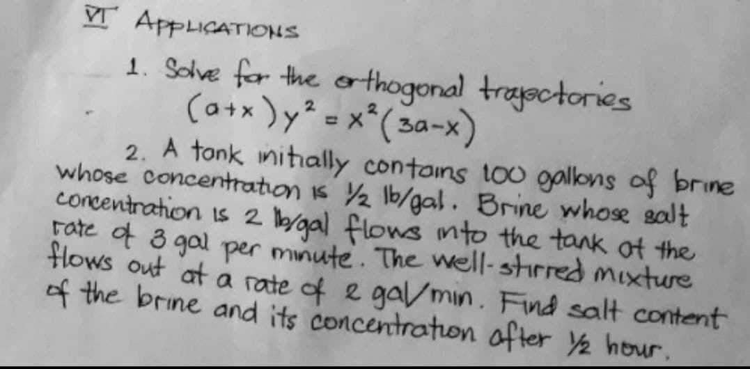 V APPLICATIONS
1. Sohve for the orthogonal trayectories
(a+* )y* = x*( 3a-x)
2. A tonk nitially contoins too gallons of brine
whose concentration is Y½ lb/gal. Brine whose salt
concentration is 2 l/gal flows into the tank of the
Fate f 3 gal per minute. The well-stirred mixture
Hlows out at a rate of e gavmin. Find salt content
of the brine and its concentration ofter Y2 hour.
