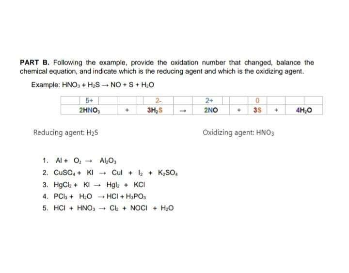 PART B. Following the example, provide the oxidation number that changed, balance the
chemical equation, and indicate which is the reducing agent and which is the oxidizing agent.
Example: HNO, + H;S NO + S+ H;0
2-
3H;S
5+
2+
2HNO,
2NO
3S +
4H,0
Reducing agent: H2S
Oxidizing agent: HNO3
1. Al + O, - Al,O,
Cul + + K,SO,
Hgl; + KCI
2. Cuso, + KI
3. HgCla + KI -
4. PCI, + H:O - HCI + H3PO.
5. HCI + HNOS
- Cl2 + NOCI + H2O
