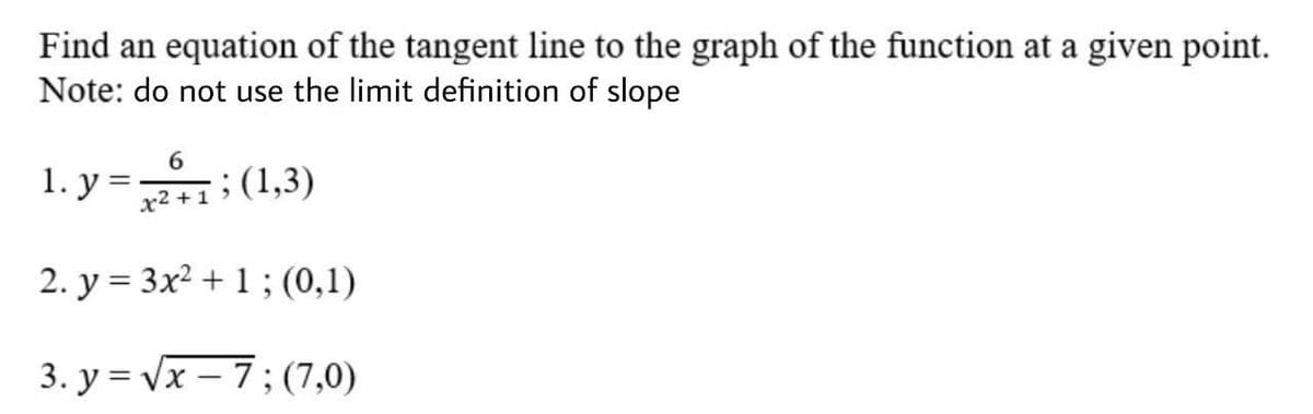 Find an equation of the tangent line to the graph of the function at a given point.
Note: do not use the limit definition of slope
1. y =: (1,3)
У 3
x2 +1
2. y = 3x2 + 1 ; (0,1)
3. y = Vx – 7; (7,0)

