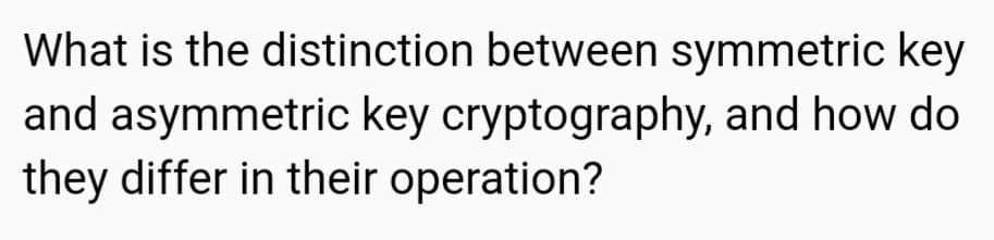 What is the distinction between symmetric key
and asymmetric key cryptography, and how do
they differ in their operation?
