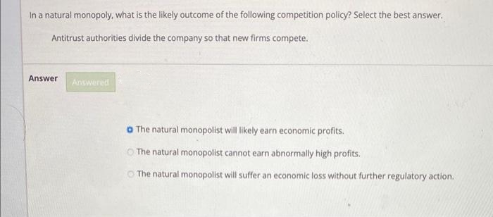 In a natural monopoly, what is the likely outcome of the following competition policy? Select the best answer.
Antitrust authorities divide the company so that new firms compete.
Answer
Answered
o The natural monopolist will likely earn economic profits.
The natural monopolist cannot earn abnormally high profits.
The natural monopolist will suffer an economic loss without further regulatory action.